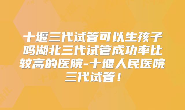 十堰三代试管可以生孩子吗湖北三代试管成功率比较高的医院-十堰人民医院三代试管！