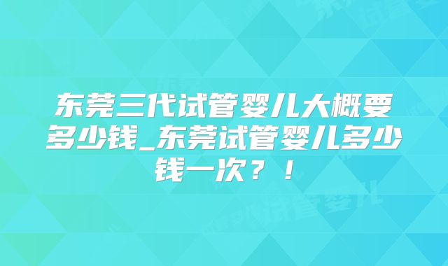 东莞三代试管婴儿大概要多少钱_东莞试管婴儿多少钱一次？！