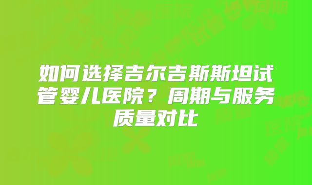 如何选择吉尔吉斯斯坦试管婴儿医院？周期与服务质量对比