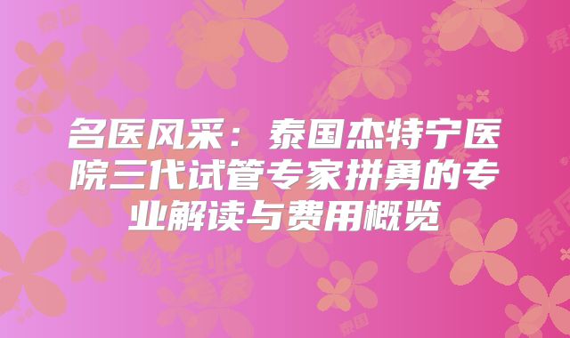 名医风采：泰国杰特宁医院三代试管专家拼勇的专业解读与费用概览