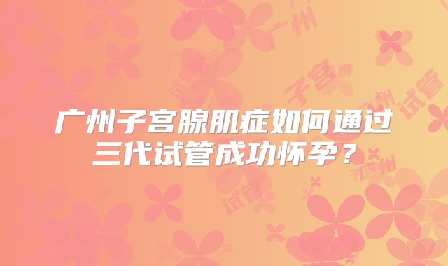 广州子宫腺肌症如何通过三代试管成功怀孕?