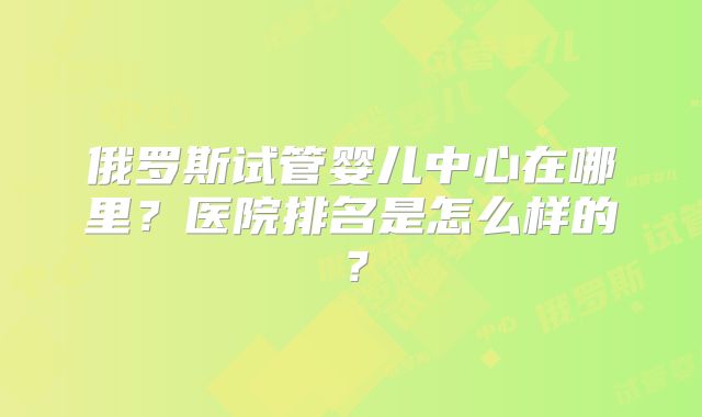 俄罗斯试管婴儿中心在哪里？医院排名是怎么样的？