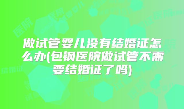 做试管婴儿没有结婚证怎么办(包钢医院做试管不需要结婚证了吗)