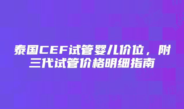 泰国CEF试管婴儿价位，附三代试管价格明细指南