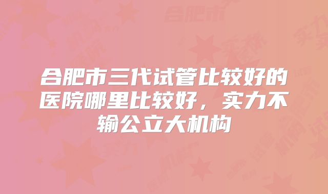 合肥市三代试管比较好的医院哪里比较好，实力不输公立大机构