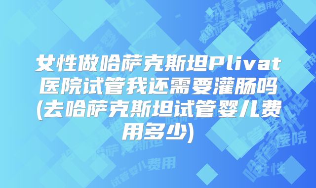 女性做哈萨克斯坦Plivat医院试管我还需要灌肠吗(去哈萨克斯坦试管婴儿费用多少)