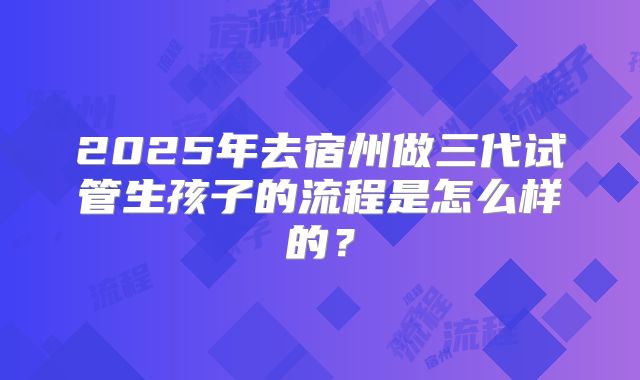 2025年去宿州做三代试管生孩子的流程是怎么样的？
