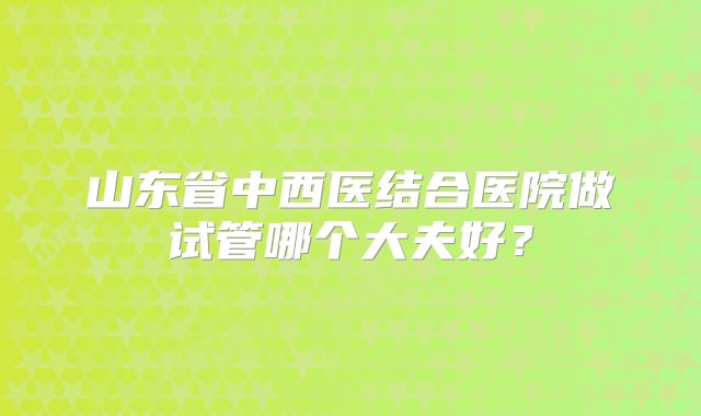 山东省中西医结合医院做试管哪个大夫好？