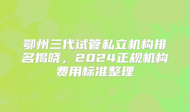 鄂州三代试管私立机构排名揭晓，2024正规机构费用标准整理