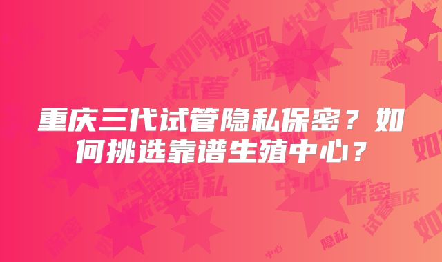 重庆三代试管隐私保密？如何挑选靠谱生殖中心？