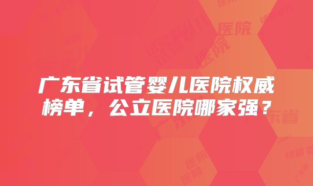 广东省试管婴儿医院权威榜单，公立医院哪家强？