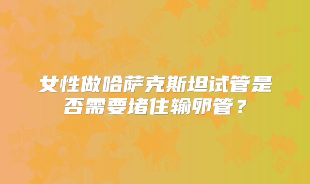 女性做哈萨克斯坦试管是否需要堵住输卵管？