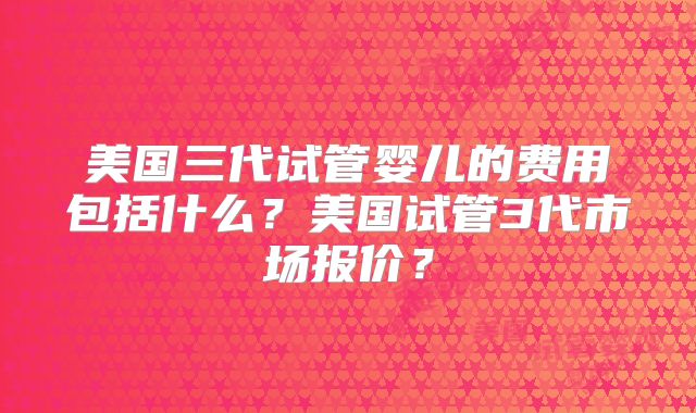 美国三代试管婴儿的费用包括什么？美国试管3代市场报价？