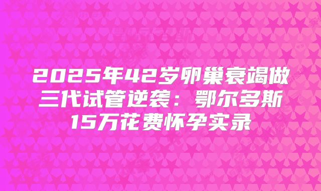 2025年42岁卵巢衰竭做三代试管逆袭：鄂尔多斯15万花费怀孕实录
