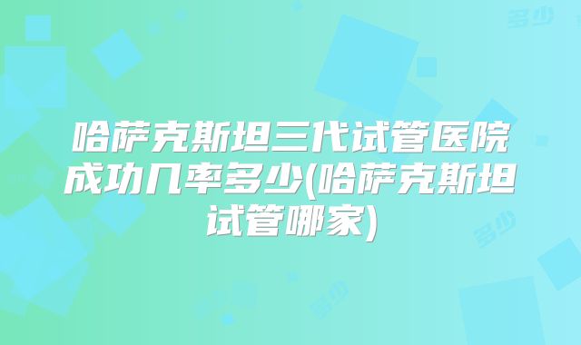 哈萨克斯坦三代试管医院成功几率多少(哈萨克斯坦试管哪家)