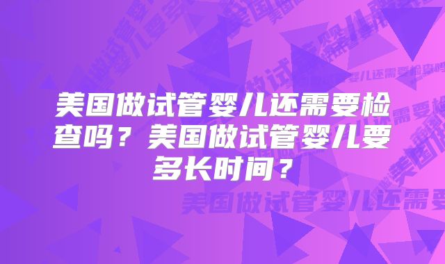 美国做试管婴儿还需要检查吗?美国做试管婴儿要多长时间?