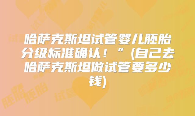 哈萨克斯坦试管婴儿胚胎分级标准确认！”(自己去哈萨克斯坦做试管要多少钱)