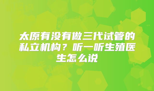 太原有没有做三代试管的私立机构？听一听生殖医生怎么说