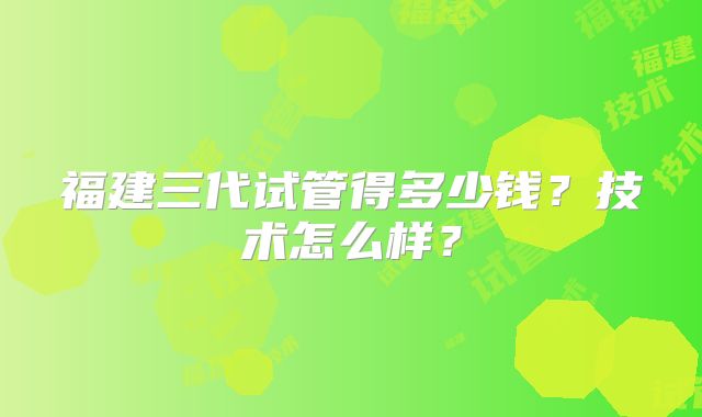 福建三代试管得多少钱?技术怎么样?
