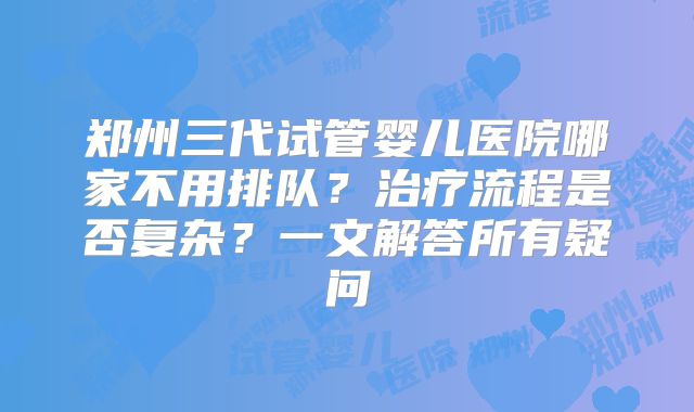 郑州三代试管婴儿医院哪家不用排队？治疗流程是否复杂？一文解答所有疑问