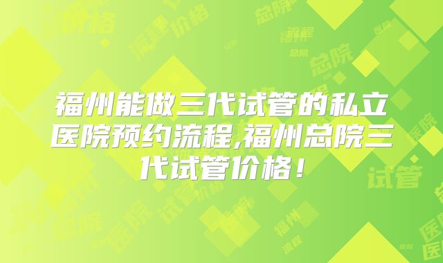福州能做三代试管的私立医院预约流程,福州总院三代试管价格！