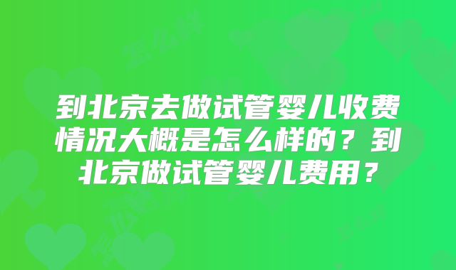 到北京去做试管婴儿收费情况大概是怎么样的？到北京做试管婴儿费用？