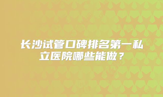 长沙试管口碑排名第一私立医院哪些能做？