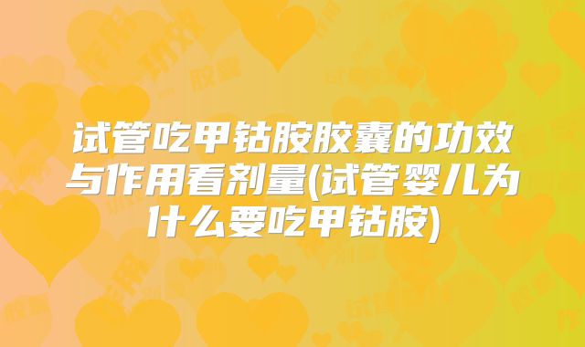 试管吃甲钴胺胶囊的功效与作用看剂量(试管婴儿为什么要吃甲钴胺)