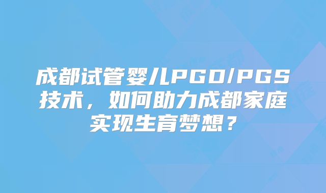 成都试管婴儿PGD/PGS技术，如何助力成都家庭实现生育梦想？
