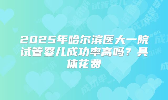 2025年哈尔滨医大一院试管婴儿成功率高吗？具体花费