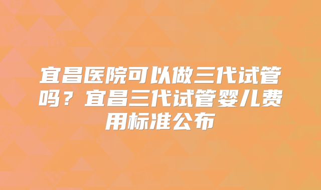 宜昌医院可以做三代试管吗？宜昌三代试管婴儿费用标准公布