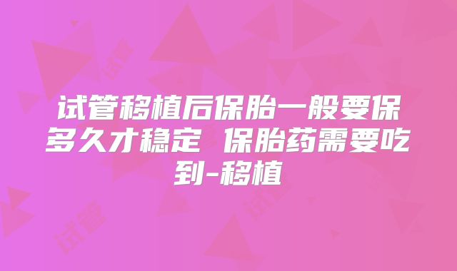 试管移植后保胎一般要保多久才稳定 保胎药需要吃到-移植