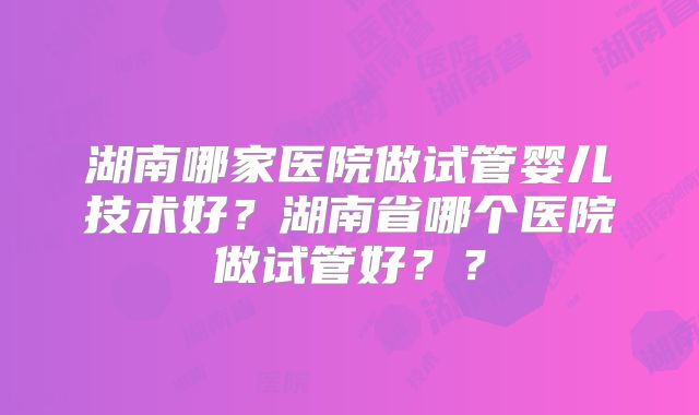 湖南哪家医院做试管婴儿技术好？湖南省哪个医院做试管好？？