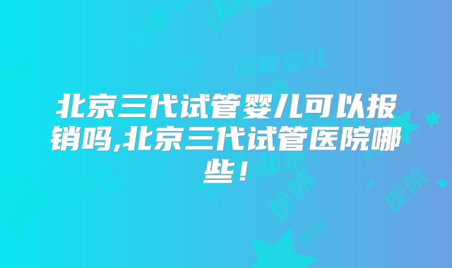 北京三代试管婴儿可以报销吗,北京三代试管医院哪些！