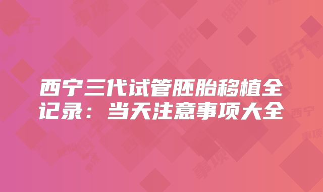 西宁三代试管胚胎移植全记录：当天注意事项大全