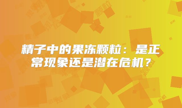 精子中的果冻颗粒：是正常现象还是潜在危机？