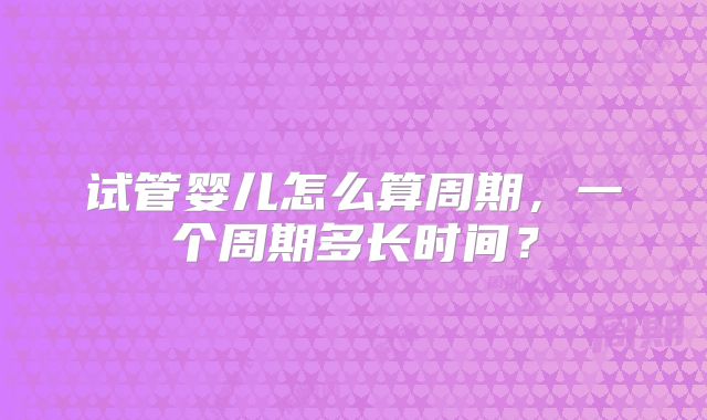 试管婴儿怎么算周期，一个周期多长时间？