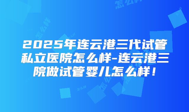 2025年连云港三代试管私立医院怎么样-连云港三院做试管婴儿怎么样！