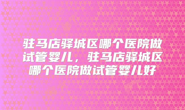 驻马店驿城区哪个医院做试管婴儿,驻马店驿城区哪个医院做试管婴儿好
