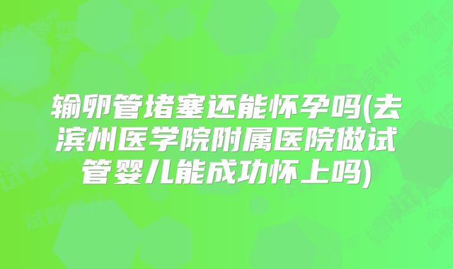 输卵管堵塞还能怀孕吗(去滨州医学院附属医院做试管婴儿能成功怀上吗)