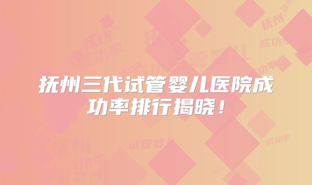 抚州三代试管婴儿医院成功率排行揭晓!