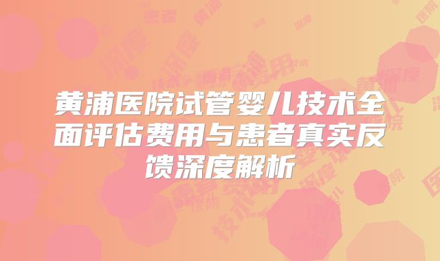 黄浦医院试管婴儿技术全面评估费用与患者真实反馈深度解析