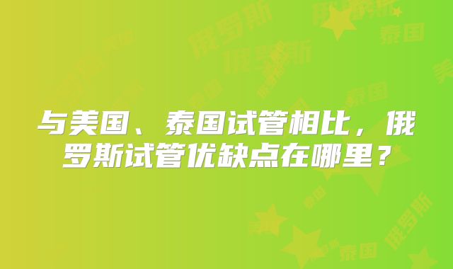 与美国、泰国试管相比,俄罗斯试管优缺点在哪里?