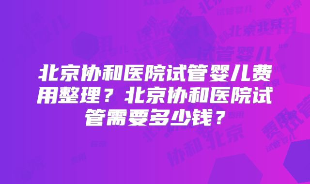 北京协和医院试管婴儿费用整理？北京协和医院试管需要多少钱？
