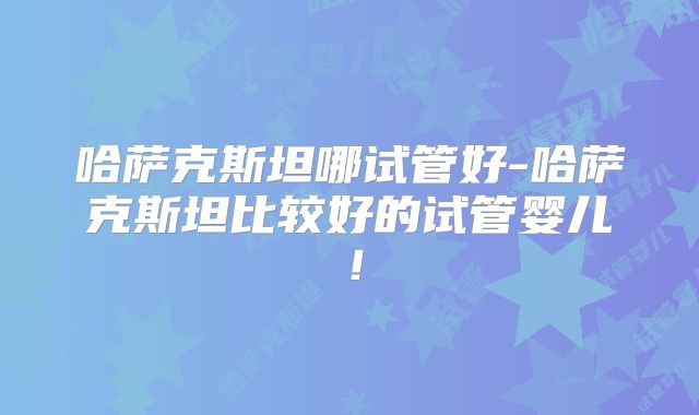 哈萨克斯坦哪试管好-哈萨克斯坦比较好的试管婴儿！