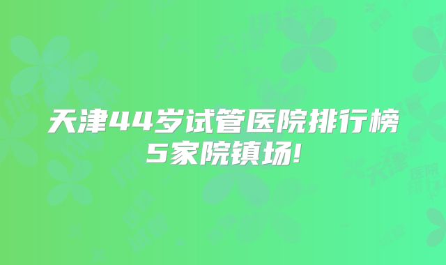 天津44岁试管医院排行榜5家院镇场!