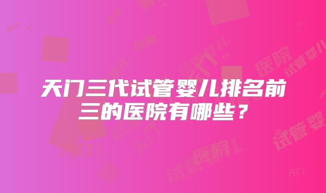 天门三代试管婴儿排名前三的医院有哪些？