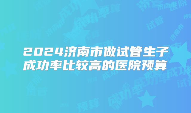 2024济南市做试管生子成功率比较高的医院预算