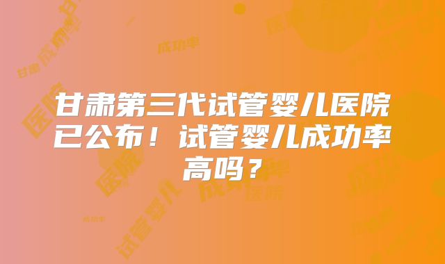 甘肃第三代试管婴儿医院已公布！试管婴儿成功率高吗？