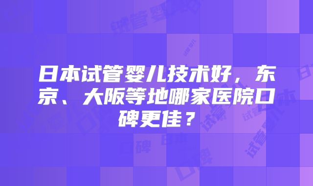 日本试管婴儿技术好，东京、大阪等地哪家医院口碑更佳？